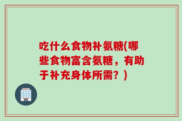吃什么食物补氨糖(哪些食物富含氨糖，有助于补充身体所需？)