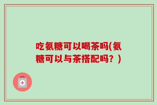 吃氨糖可以喝茶吗(氨糖可以与茶搭配吗？)