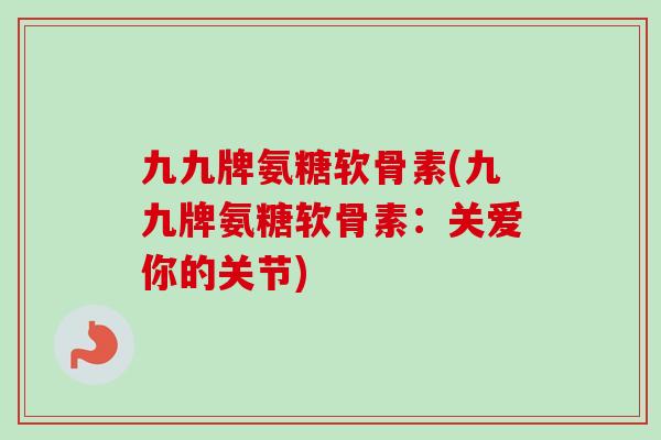 九九牌氨糖软骨素(九九牌氨糖软骨素：关爱你的关节)