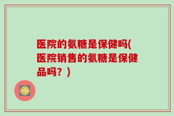 医院的氨糖是保健吗(医院销售的氨糖是保健品吗？)