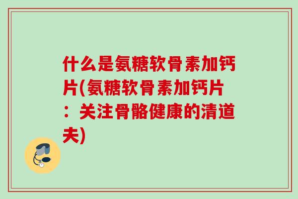 什么是氨糖软骨素加钙片(氨糖软骨素加钙片:关注骨骼健康的清道夫) 什么是氨糖软骨素加钙片(氨糖软骨素加钙片:关注骨骼健康的清道夫)