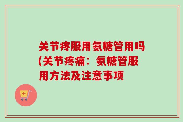 关节疼服用氨糖管用吗(关节疼痛：氨糖管服用方法及注意事项