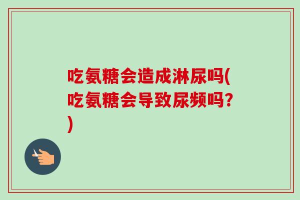 吃氨糖会造成淋尿吗(吃氨糖会导致尿频吗？)