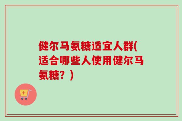 健尔马氨糖适宜人群(适合哪些人使用健尔马氨糖？)