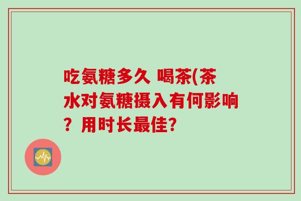 吃氨糖多久 喝茶(茶水对氨糖摄入有何影响?用时长佳? 吃氨糖多久 喝茶(茶水对氨糖摄入有何影响?用时长佳?