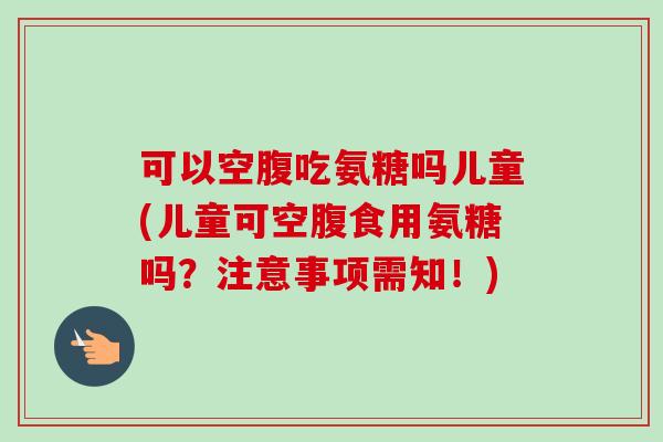 可以空腹吃氨糖吗儿童(儿童可空腹食用氨糖吗？注意事项需知！)