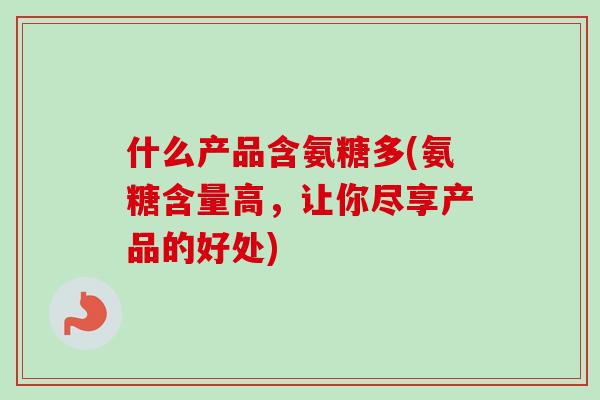 什么产品含氨糖多(氨糖含量高，让你尽享产品的好处)