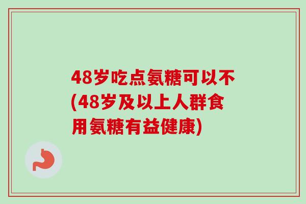 48岁吃点氨糖可以不(48岁及以上人群食用氨糖有益健康)