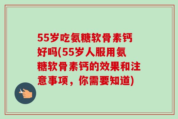 55岁吃氨糖软骨素钙好吗(55岁人服用氨糖软骨素钙的效果和注意事项，你需要知道)