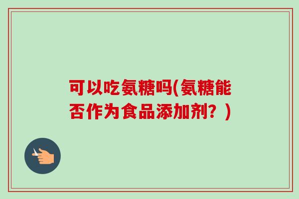 可以吃氨糖吗(氨糖能否作为食品添加剂？)