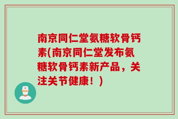 南京同仁堂氨糖软骨钙素(南京同仁堂发布氨糖软骨钙素新产品，关注关节健康！)