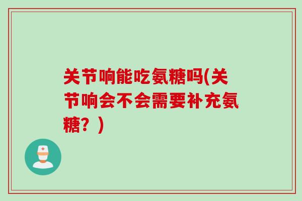 关节响能吃氨糖吗(关节响会不会需要补充氨糖？)