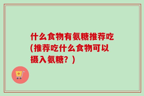 什么食物有氨糖推荐吃(推荐吃什么食物可以摄入氨糖?) 什么食物有氨糖推荐吃(推荐吃什么食物可以摄入氨糖?)