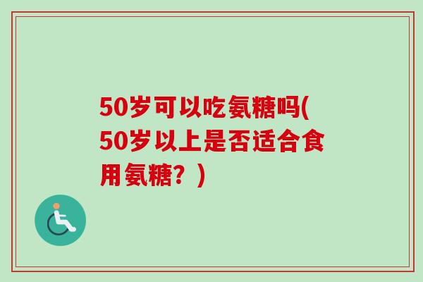 50岁可以吃氨糖吗(50岁以上是否适合食用氨糖？)