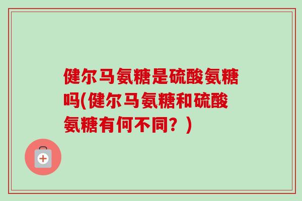 健尔马氨糖是硫酸氨糖吗(健尔马氨糖和硫酸氨糖有何不同？)