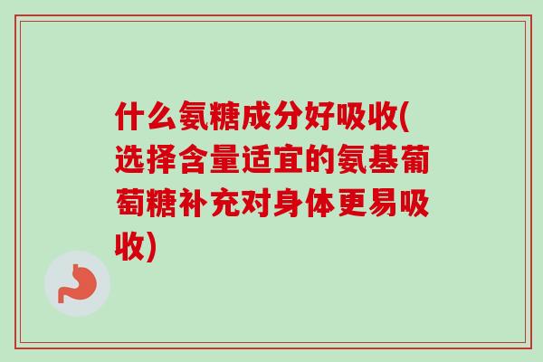 什么氨糖成分好吸收(选择含量适宜的氨基葡萄糖补充对身体更易吸收)
