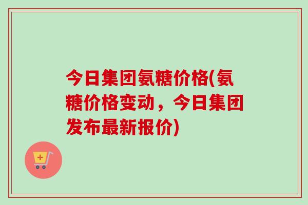 今日集团氨糖价格(氨糖价格变动，今日集团发布最新报价)