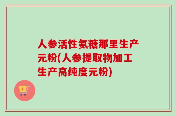 人参活性氨糖那里生产元粉(人参提取物加工生产高纯度元粉)