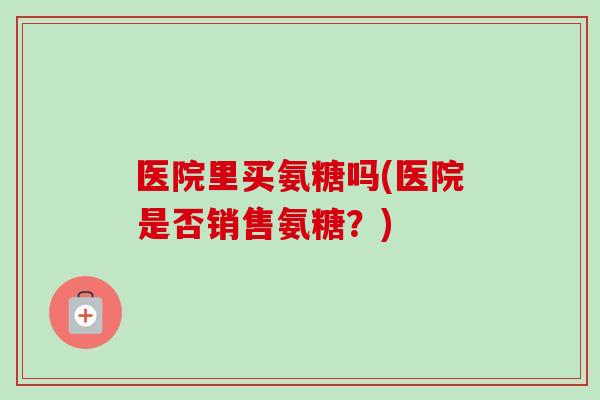医院里买氨糖吗(医院是否销售氨糖？)