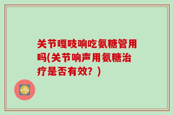 关节嘎吱响吃氨糖管用吗(关节响声用氨糖治疗是否有效？)