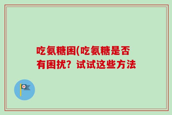 吃氨糖困(吃氨糖是否有困扰？试试这些方法