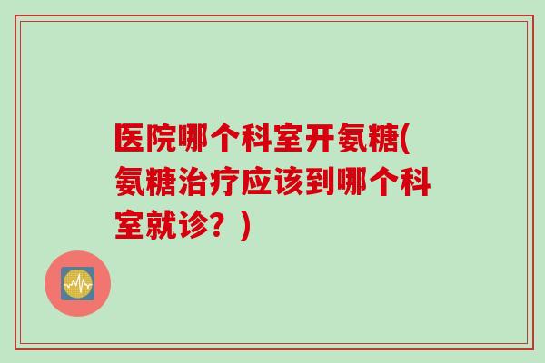 医院哪个科室开氨糖(氨糖治疗应该到哪个科室就诊？)