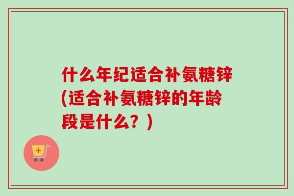 什么年纪适合补氨糖锌(适合补氨糖锌的年龄段是什么？)