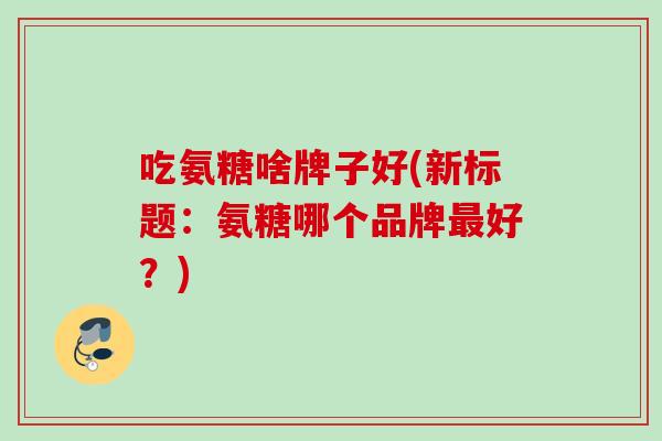 吃氨糖啥牌子好(新标题：氨糖哪个品牌最好？)