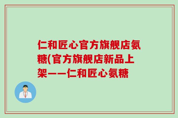 仁和匠心官方旗舰店氨糖(官方旗舰店新品上架——仁和匠心氨糖