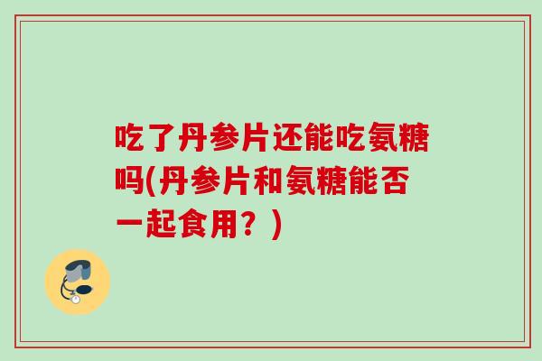 吃了丹参片还能吃氨糖吗(丹参片和氨糖能否一起食用？)