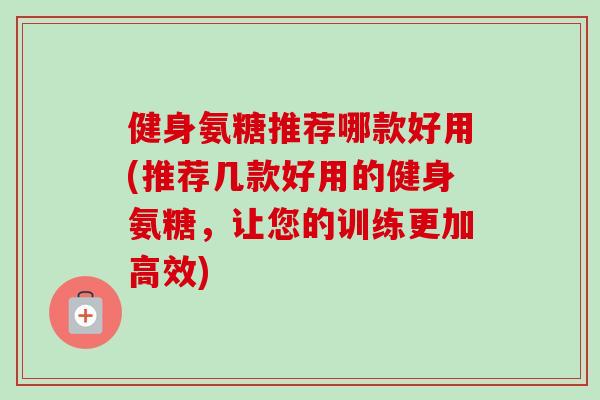 健身氨糖推荐哪款好用(推荐几款好用的健身氨糖，让您的训练更加高效)