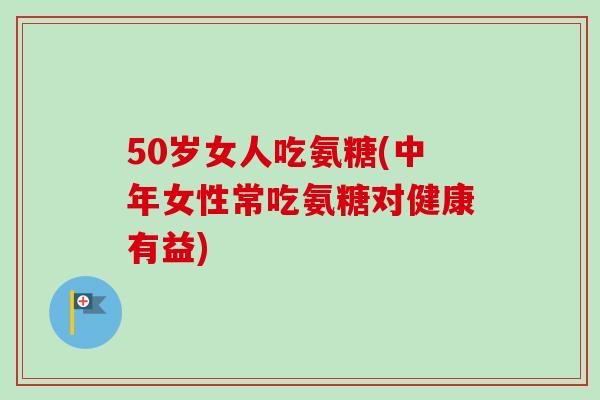 50岁女人吃氨糖(中年女性常吃氨糖对健康有益)
