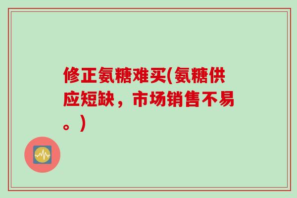 修正氨糖难买(氨糖供应短缺，市场销售不易。)