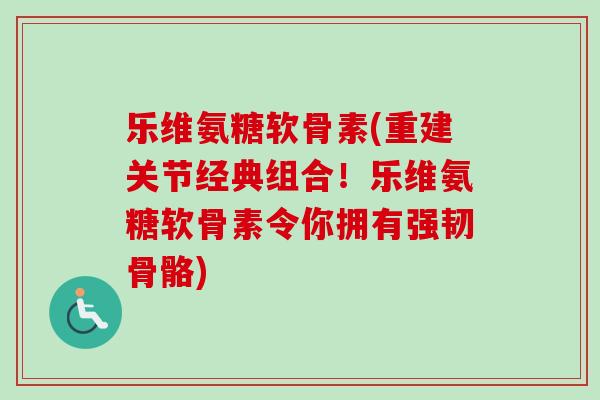 乐维氨糖软骨素(重建关节经典组合！乐维氨糖软骨素令你拥有强韧骨骼)