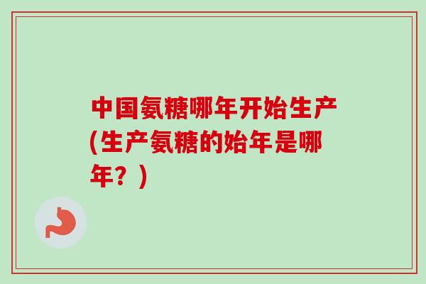 中国氨糖哪年开始生产(生产氨糖的始年是哪年？)