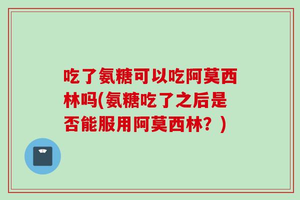 吃了氨糖可以吃阿莫西林吗(氨糖吃了之后是否能服用阿莫西林？)