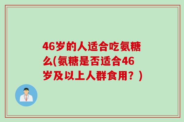 46岁的人适合吃氨糖么(氨糖是否适合46岁及以上人群食用？)