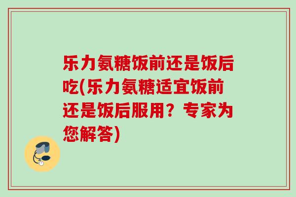 乐力氨糖饭前还是饭后吃(乐力氨糖适宜饭前还是饭后服用？专家为您解答)