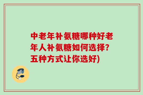 中老年补氨糖哪种好老年人补氨糖如何选择？五种方式让你选好)