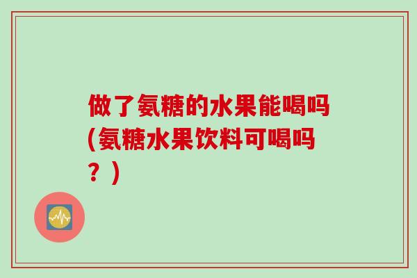 做了氨糖的水果能喝吗(氨糖水果饮料可喝吗？)