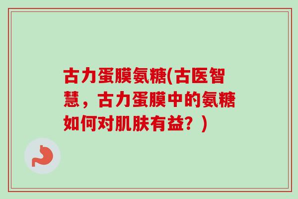 古力蛋膜氨糖(古医智慧,古力蛋膜中的氨糖如何对有益?) 古力蛋膜氨糖(古医智慧,古力蛋膜中的氨糖如何对有益?)