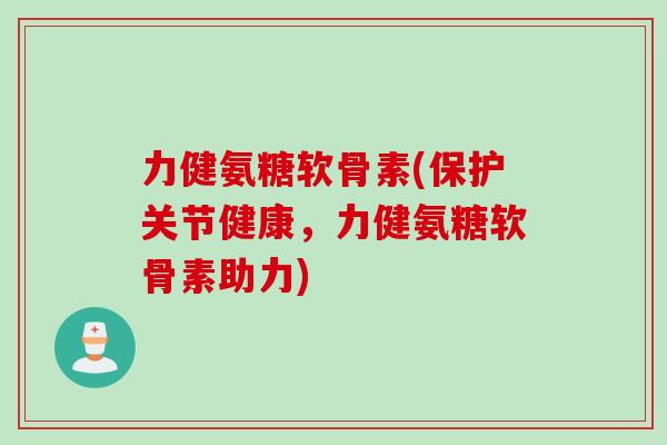 力健氨糖软骨素(保护关节健康，力健氨糖软骨素助力)