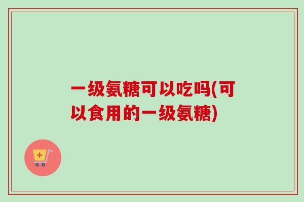 一级氨糖可以吃吗(可以食用的一级氨糖)