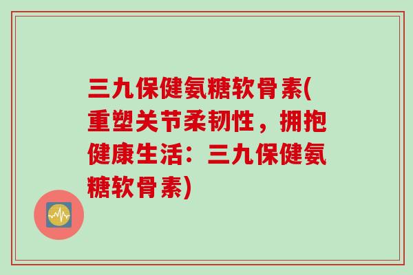 三九保健氨糖软骨素(重塑关节柔韧性，拥抱健康生活：三九保健氨糖软骨素)