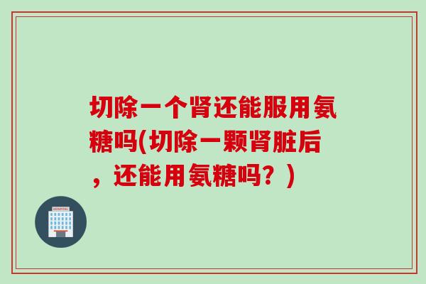 切除一个肾还能服用氨糖吗(切除一颗肾脏后，还能用氨糖吗？)