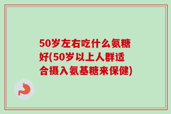 50岁左右吃什么氨糖好(50岁以上人群适合摄入氨基糖来保健)