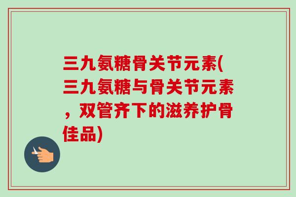 三九氨糖骨关节元素(三九氨糖与骨关节元素,双管齐下的滋养护骨佳品) 三九氨糖骨关节元素(三九氨糖与骨关节元素,双管齐下的滋养护骨佳品)