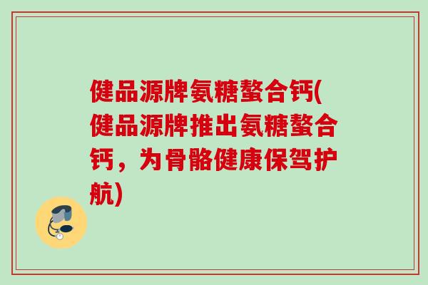 健品源牌氨糖螯合钙(健品源牌推出氨糖螯合钙，为骨骼健康保驾护航)