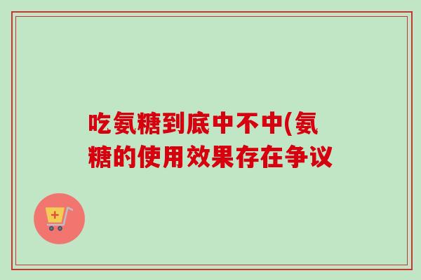 吃氨糖到底中不中(氨糖的使用效果存在争议