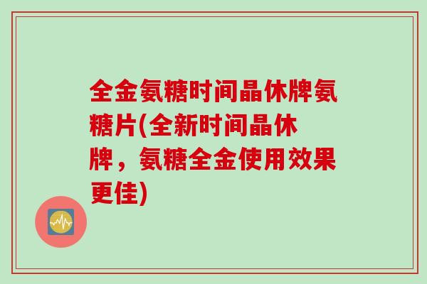 全金氨糖时间晶休牌氨糖片(全新时间晶休 牌，氨糖全金使用效果更佳)
